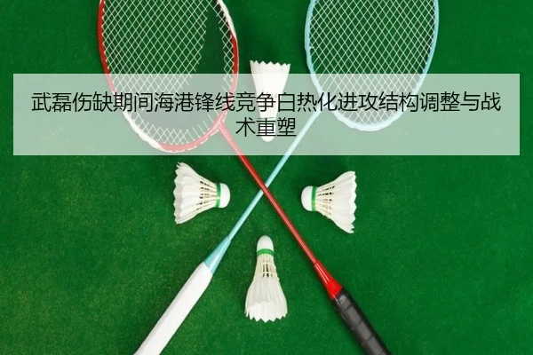 武磊伤缺期间海港锋线竞争白热化进攻结构调整与战术重塑